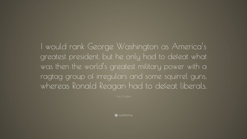 Ann Coulter Quote: “I would rank George Washington as America’s greatest president, but he only had to defeat what was then the world’s greatest military power with a ragtag group of irregulars and some squirrel guns, whereas Ronald Reagan had to defeat liberals.”