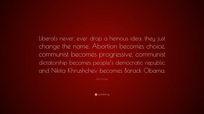 Ann Coulter Quote: “Liberals never, ever drop a heinous idea; they just change the name. Abortion becomes choice, communist becomes progressive, communist dictatorship becomes people’s democratic republic and Nikita Khrushchev becomes Barack Obama.”