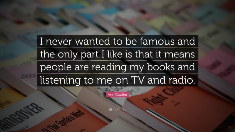 Ann Coulter Quote: “I never wanted to be famous and the only part I like is that it means people are reading my books and listening to me on TV and radio.”