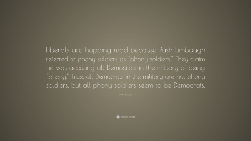 Ann Coulter Quote: “Liberals are hopping mad because Rush Limbaugh referred to phony soldiers as “phony soldiers.” They claim he was accusing all Democrats in the military of being “phony.” True, all Democrats in the military are not phony soldiers, but all phony soldiers seem to be Democrats.”