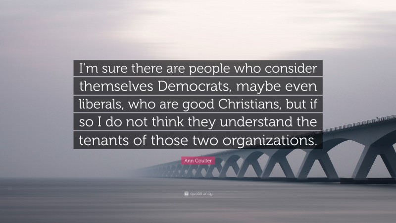 Ann Coulter Quote: “I’m sure there are people who consider themselves Democrats, maybe even liberals, who are good Christians, but if so I do not think they understand the tenants of those two organizations.”