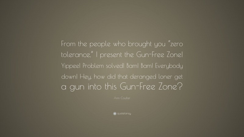 Ann Coulter Quote: “From the people who brought you “zero tolerance,” I present the Gun-Free Zone! Yippee! Problem solved! Bam! Bam! Everybody down! Hey, how did that deranged loner get a gun into this Gun-Free Zone?”