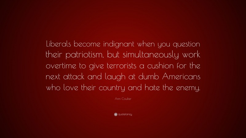 Ann Coulter Quote: “Liberals become indignant when you question their patriotism, but simultaneously work overtime to give terrorists a cushion for the next attack and laugh at dumb Americans who love their country and hate the enemy.”