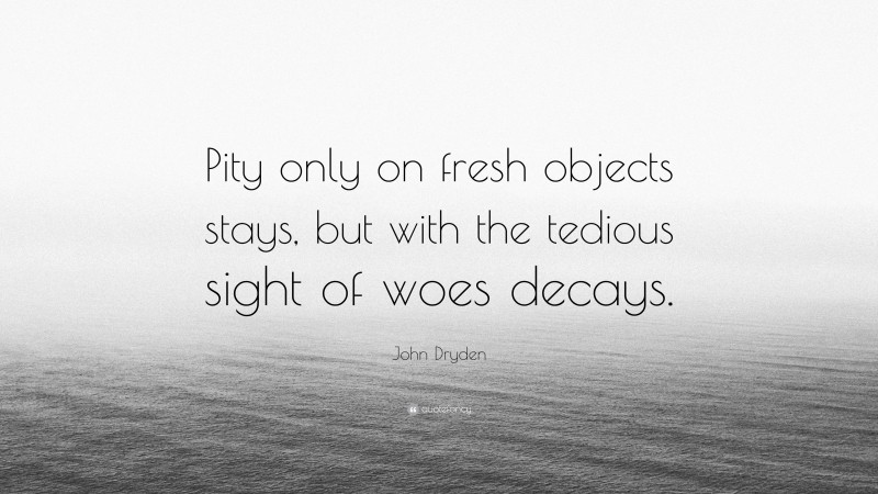 John Dryden Quote: “Pity only on fresh objects stays, but with the tedious sight of woes decays.”
