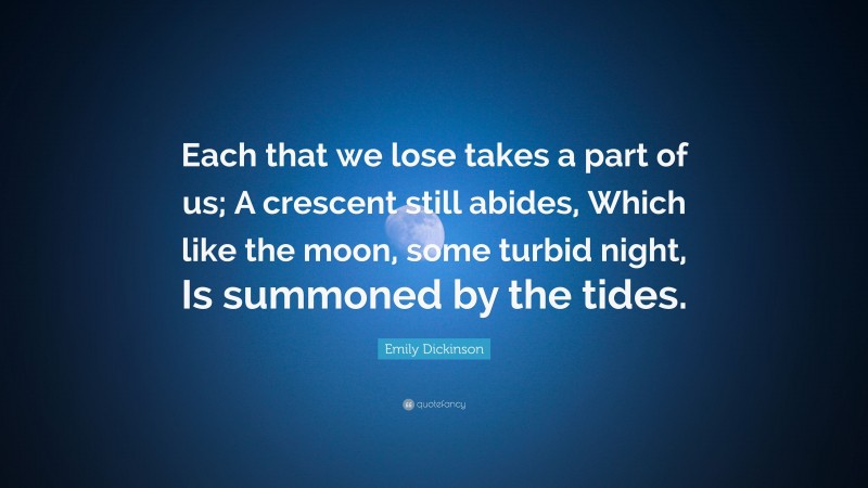 Emily Dickinson Quote: “Each that we lose takes a part of us; A crescent still abides, Which like the moon, some turbid night, Is summoned by the tides.”