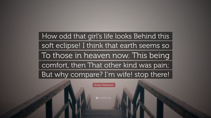Emily Dickinson Quote: “How odd that girl’s life looks Behind this soft eclipse! I think that earth seems so To those in heaven now. This being comfort, then That other kind was pain; But why compare? I’m wife! stop there!”