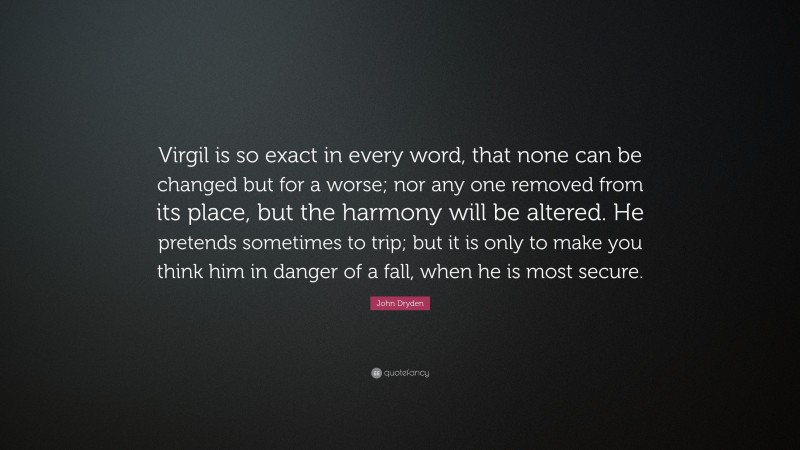John Dryden Quote: “Virgil is so exact in every word, that none can be changed but for a worse; nor any one removed from its place, but the harmony will be altered. He pretends sometimes to trip; but it is only to make you think him in danger of a fall, when he is most secure.”