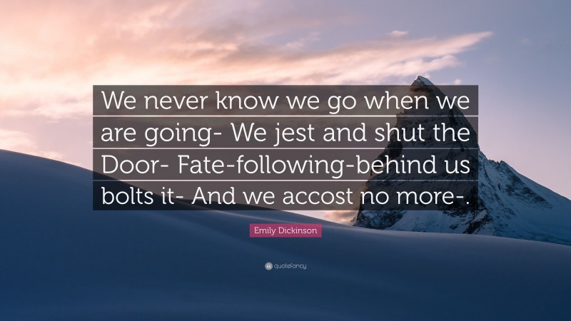 Emily Dickinson Quote: “We never know we go when we are going- We jest and shut the Door- Fate-following-behind us bolts it- And we accost no more-.”