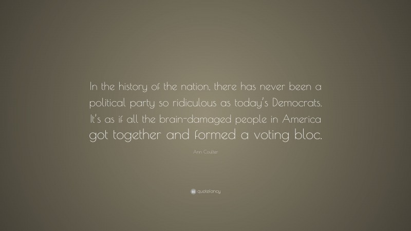 Ann Coulter Quote: “In the history of the nation, there has never been a political party so ridiculous as today’s Democrats. It’s as if all the brain-damaged people in America got together and formed a voting bloc.”