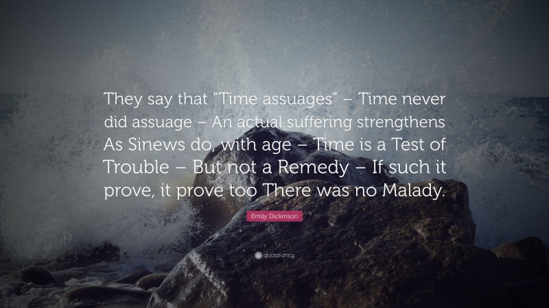 Emily Dickinson Quote: “They say that “Time assuages” – Time never did assuage – An actual suffering strengthens As Sinews do, with age – Time is a Test of Trouble – But not a Remedy – If such it prove, it prove too There was no Malady.”