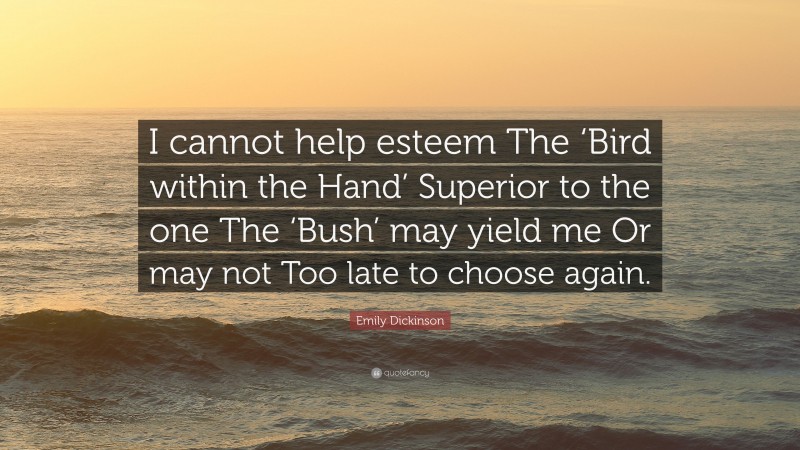 Emily Dickinson Quote: “I cannot help esteem The ‘Bird within the Hand’ Superior to the one The ‘Bush’ may yield me Or may not Too late to choose again.”