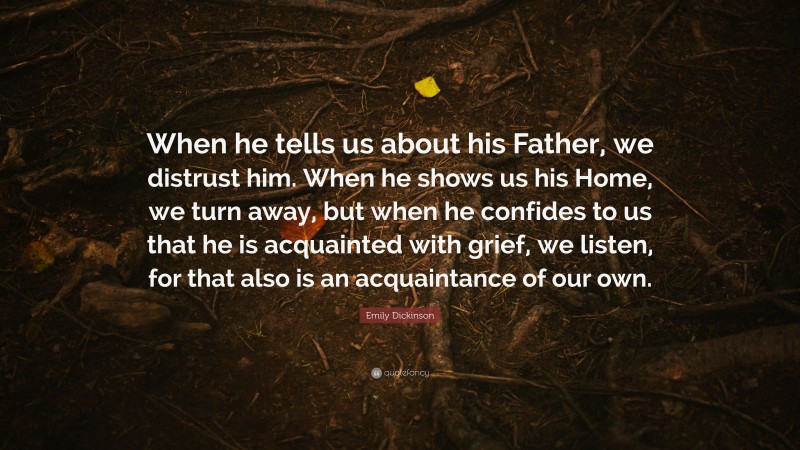 Emily Dickinson Quote: “When he tells us about his Father, we distrust him. When he shows us his Home, we turn away, but when he confides to us that he is acquainted with grief, we listen, for that also is an acquaintance of our own.”