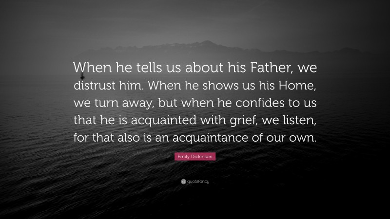 Emily Dickinson Quote: “When he tells us about his Father, we distrust him. When he shows us his Home, we turn away, but when he confides to us that he is acquainted with grief, we listen, for that also is an acquaintance of our own.”