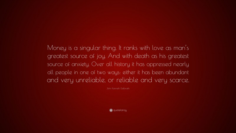 John Kenneth Galbraith Quote: “Money is a singular thing. It ranks with love as man’s greatest source of joy. And with death as his greatest source of anxiety. Over all history it has oppressed nearly all people in one of two ways: either it has been abundant and very unreliable, or reliable and very scarce.”