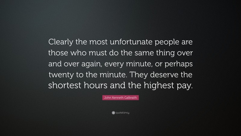 John Kenneth Galbraith Quote: “Clearly the most unfortunate people are those who must do the same thing over and over again, every minute, or perhaps twenty to the minute. They deserve the shortest hours and the highest pay.”