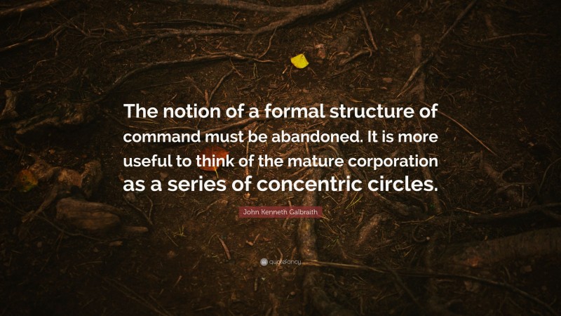 John Kenneth Galbraith Quote: “The notion of a formal structure of command must be abandoned. It is more useful to think of the mature corporation as a series of concentric circles.”