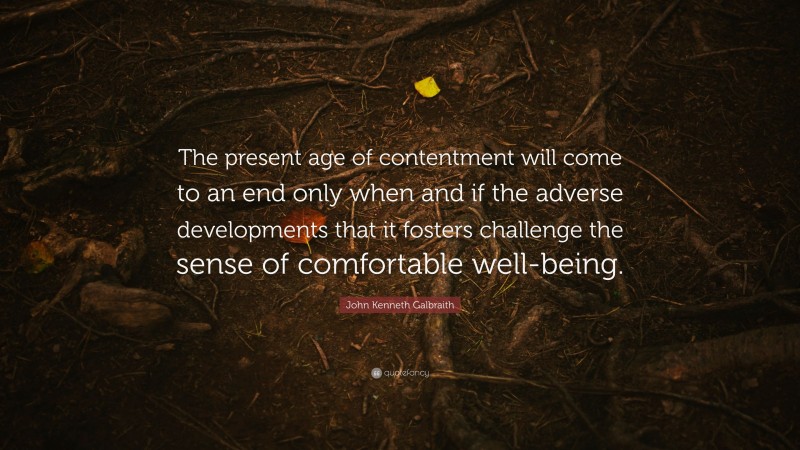 John Kenneth Galbraith Quote: “The present age of contentment will come to an end only when and if the adverse developments that it fosters challenge the sense of comfortable well-being.”