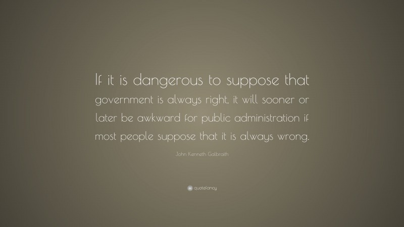 John Kenneth Galbraith Quote: “If it is dangerous to suppose that government is always right, it will sooner or later be awkward for public administration if most people suppose that it is always wrong.”