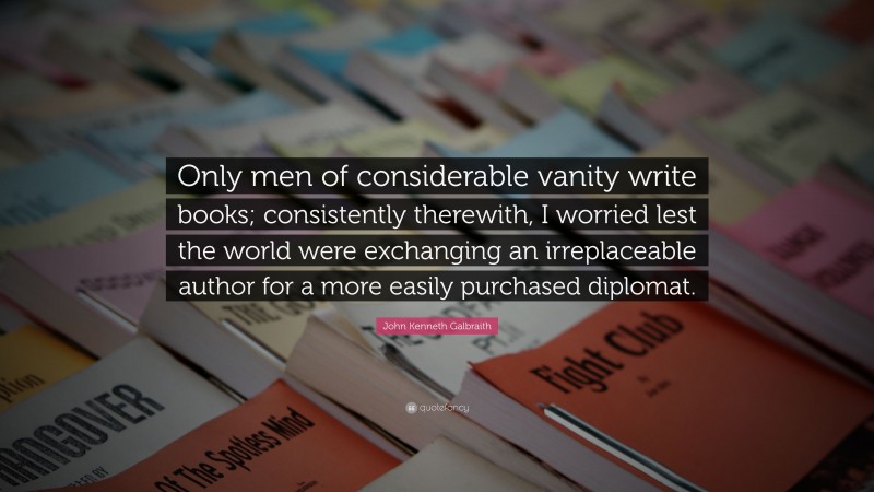 John Kenneth Galbraith Quote: “Only men of considerable vanity write books; consistently therewith, I worried lest the world were exchanging an irreplaceable author for a more easily purchased diplomat.”