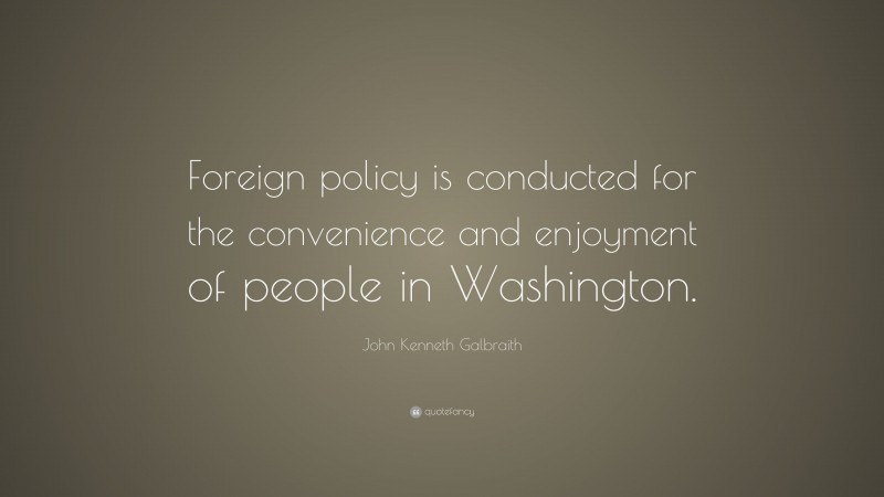 John Kenneth Galbraith Quote: “Foreign policy is conducted for the convenience and enjoyment of people in Washington.”