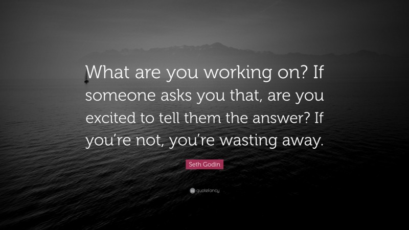 Seth Godin Quote: “What are you working on? If someone asks you that, are you excited to tell them the answer? If you’re not, you’re wasting away.”