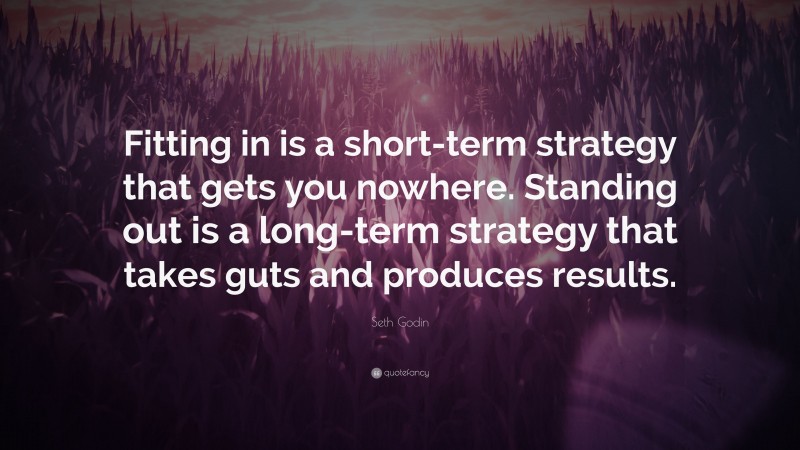 Seth Godin Quote: “Fitting in is a short-term strategy that gets you nowhere. Standing out is a long-term strategy that takes guts and produces results.”