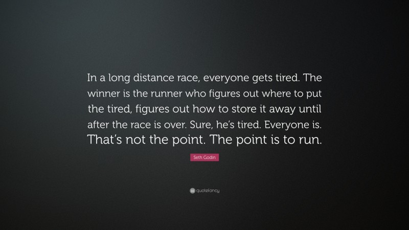 Seth Godin Quote: “In a long distance race, everyone gets tired. The winner is the runner who figures out where to put the tired, figures out how to store it away until after the race is over. Sure, he’s tired. Everyone is. That’s not the point. The point is to run.”