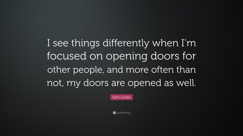 Seth Godin Quote: “I see things differently when I’m focused on opening doors for other people, and more often than not, my doors are opened as well.”