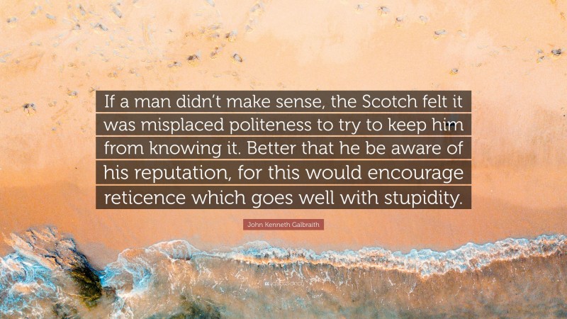 John Kenneth Galbraith Quote: “If a man didn’t make sense, the Scotch felt it was misplaced politeness to try to keep him from knowing it. Better that he be aware of his reputation, for this would encourage reticence which goes well with stupidity.”