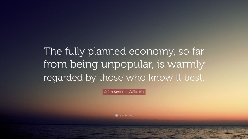 John Kenneth Galbraith Quote: “The fully planned economy, so far from being unpopular, is warmly regarded by those who know it best.”