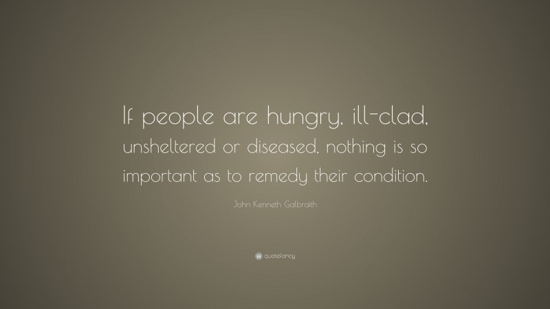 John Kenneth Galbraith Quote: “If people are hungry, ill-clad, unsheltered or diseased, nothing is so important as to remedy their condition.”