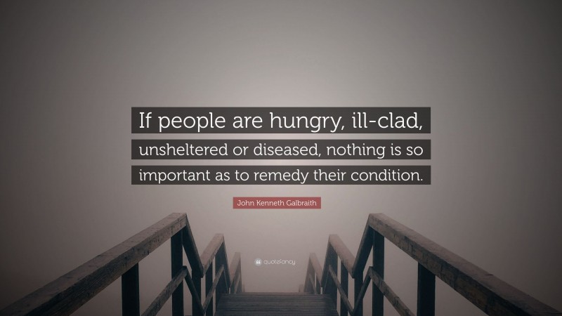 John Kenneth Galbraith Quote: “If people are hungry, ill-clad, unsheltered or diseased, nothing is so important as to remedy their condition.”