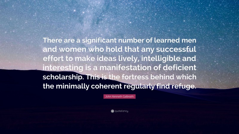 John Kenneth Galbraith Quote: “There are a significant number of learned men and women who hold that any successful effort to make ideas lively, intelligible and interesting is a manifestation of deficient scholarship. This is the fortress behind which the minimally coherent regularly find refuge.”