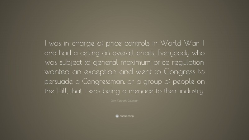 John Kenneth Galbraith Quote: “I was in charge of price controls in World War II and had a ceiling on overall prices. Everybody who was subject to general maximum price regulation wanted an exception and went to Congress to persuade a Congressman, or a group of people on the Hill, that I was being a menace to their industry.”