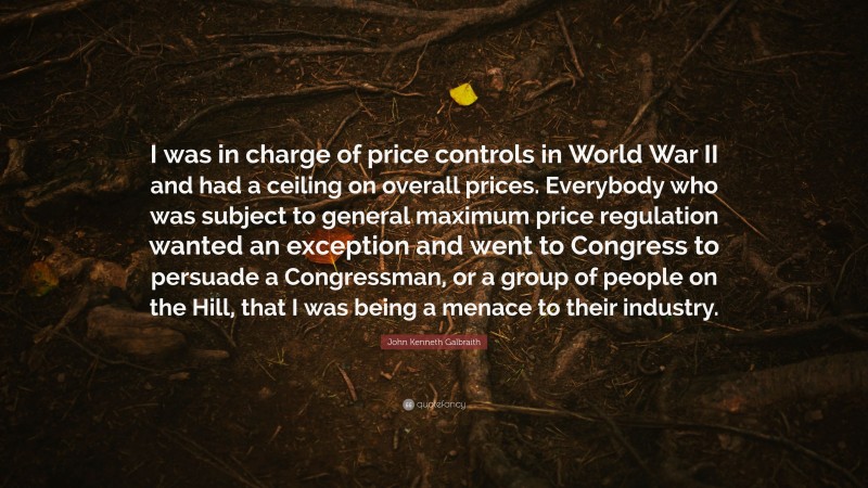 John Kenneth Galbraith Quote: “I was in charge of price controls in World War II and had a ceiling on overall prices. Everybody who was subject to general maximum price regulation wanted an exception and went to Congress to persuade a Congressman, or a group of people on the Hill, that I was being a menace to their industry.”