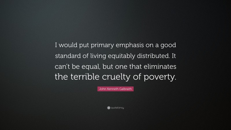 John Kenneth Galbraith Quote: “I would put primary emphasis on a good standard of living equitably distributed. It can’t be equal, but one that eliminates the terrible cruelty of poverty.”