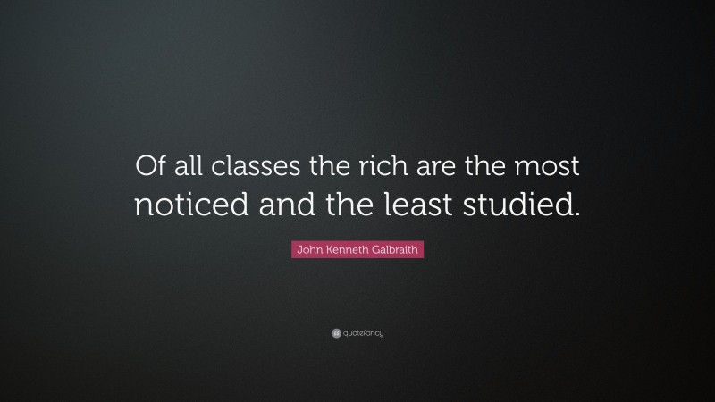 John Kenneth Galbraith Quote: “Of all classes the rich are the most noticed and the least studied.”