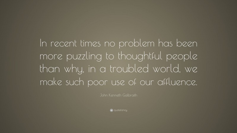 John Kenneth Galbraith Quote: “In recent times no problem has been more puzzling to thoughtful people than why, in a troubled world, we make such poor use of our affluence.”