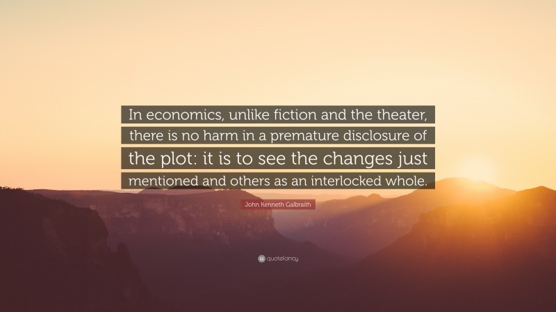 John Kenneth Galbraith Quote: “In economics, unlike fiction and the theater, there is no harm in a premature disclosure of the plot: it is to see the changes just mentioned and others as an interlocked whole.”