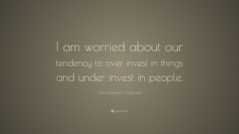 John Kenneth Galbraith Quote: “I am worried about our tendency to over invest in things and under invest in people.”