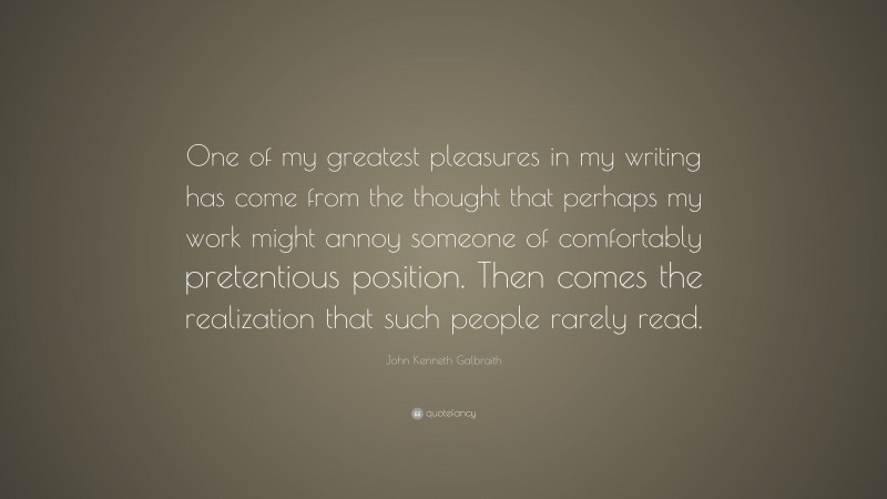 John Kenneth Galbraith Quote: “One of my greatest pleasures in my writing has come from the thought that perhaps my work might annoy someone of comfortably pretentious position. Then comes the realization that such people rarely read.”