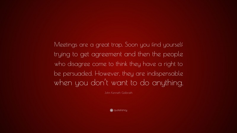 John Kenneth Galbraith Quote: “Meetings are a great trap. Soon you find yourself trying to get agreement and then the people who disagree come to think they have a right to be persuaded. However, they are indispensable when you don’t want to do anything.”