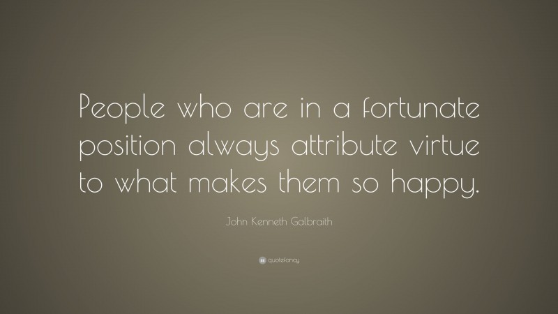 John Kenneth Galbraith Quote: “People who are in a fortunate position always attribute virtue to what makes them so happy.”