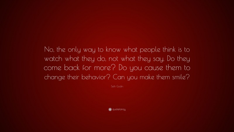 Seth Godin Quote: “No, the only way to know what people think is to watch what they do, not what they say. Do they come back for more? Do you cause them to change their behavior? Can you make them smile?”