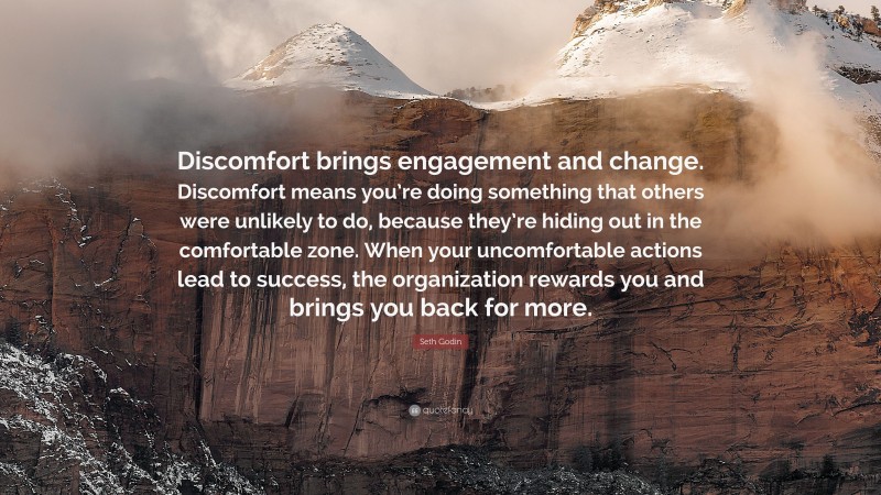 Seth Godin Quote: “Discomfort brings engagement and change. Discomfort means you’re doing something that others were unlikely to do, because they’re hiding out in the comfortable zone. When your uncomfortable actions lead to success, the organization rewards you and brings you back for more.”