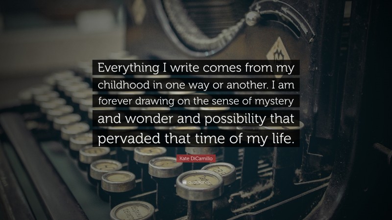 Kate DiCamillo Quote: “Everything I write comes from my childhood in one way or another. I am forever drawing on the sense of mystery and wonder and possibility that pervaded that time of my life.”