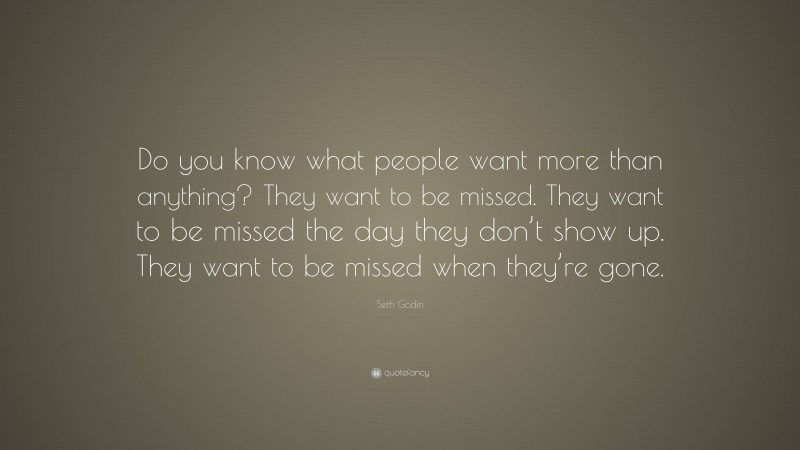 Seth Godin Quote: “Do you know what people want more than anything? They want to be missed. They want to be missed the day they don’t show up. They want to be missed when they’re gone.”