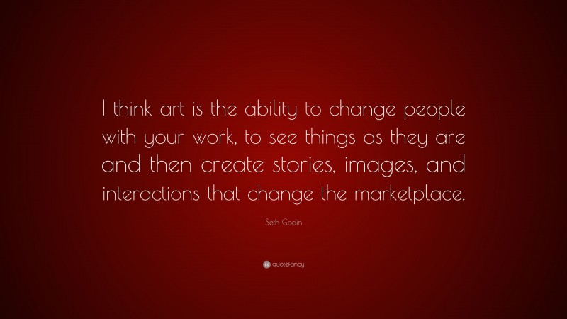 Seth Godin Quote: “I think art is the ability to change people with your work, to see things as they are and then create stories, images, and interactions that change the marketplace.”