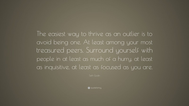 Seth Godin Quote: “The easiest way to thrive as an outlier is to avoid being one. At least among your most treasured peers. Surround yourself with people in at least as much of a hurry, at least as inquisitive, at least as focused as you are.”