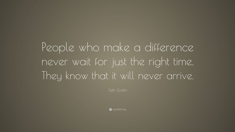 Seth Godin Quote: “People who make a difference never wait for just the right time. They know that it will never arrive.”